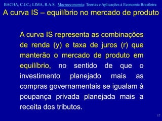 BACHA, C.J.C.; LIMA, R.A.S. Macroeconomia: Teorias e Aplicações à Economia Brasileira

A curva IS – equilíbrio no mercado de produto

        A curva IS representa as combinações
        de renda (y) e taxa de juros (r) que
        manterão o mercado de produto em
        equilíbrio, no sentido de que o
        investimento planejado mais as
        compras governamentais se igualam à
        poupança privada planejada mais a
        receita dos tributos.
                                                                                        17
 
