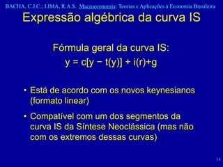BACHA, C.J.C.; LIMA, R.A.S. Macroeconomia: Teorias e Aplicações à Economia Brasileira

      Expressão algébrica da curva IS

                   Fórmula geral da curva IS:
                     y = c[y − t(y)] + i(r)+g

       • Está de acordo com os novos keynesianos
         (formato linear)
       • Compatível com um dos segmentos da
         curva IS da Síntese Neoclássica (mas não
         com os extremos dessas curvas)

                                                                                        18
 