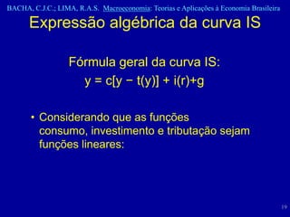 BACHA, C.J.C.; LIMA, R.A.S. Macroeconomia: Teorias e Aplicações à Economia Brasileira

      Expressão algébrica da curva IS

                   Fórmula geral da curva IS:
                     y = c[y − t(y)] + i(r)+g

       • Considerando que as funções
         consumo, investimento e tributação sejam
         funções lineares:




                                                                                        19
 