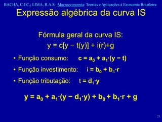 BACHA, C.J.C.; LIMA, R.A.S. Macroeconomia: Teorias e Aplicações à Economia Brasileira

      Expressão algébrica da curva IS

                   Fórmula geral da curva IS:
                     y = c[y − t(y)] + i(r)+g
     • Função consumo:                   c = a0 + a1·(y − t)
     • Função investimento:                   i = b0 + b1·r
     • Função tributação:                t = d1·y

           y = a0 + a1·(y − d1·y) + b0 + b1·r + g

                                                                                        21
 