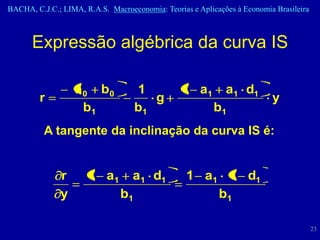 BACHA, C.J.C.; LIMA, R.A.S. Macroeconomia: Teorias e Aplicações à Economia Brasileira



      Expressão algébrica da curva IS

                  a 0 b0            1            1 a1        a1 d1
         r                             g                                  y
                    b1              b1                    b1
          A tangente da inclinação da curva IS é:


              r       1 a1         a1 d1          1 a1 1 d1
              y                b1                     b1

                                                                                        23
 