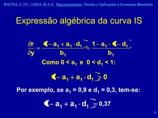 BACHA, C.J.C.; LIMA, R.A.S. Macroeconomia: Teorias e Aplicações à Economia Brasileira



      Expressão algébrica da curva IS

               r      1 a1         a1 d1          1 a1 1 d1
               y                b1                    b1
                     Como 0 < a1 e 0 < d1 < 1:

                           1 a1          a1 d1          0
       Por exemplo, se a1 = 0,9 e d1 = 0,3, tem-se:

                       1 a1          a1 d1            0,37
                                                                                        24
 