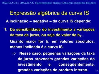 BACHA, C.J.C.; LIMA, R.A.S. Macroeconomia: Teorias e Aplicações à Economia Brasileira



      Expressão algébrica da curva IS
   A inclinação – negativa – da curva IS depende:

 1. Da sensibilidade do investimento a variações
    da taxa de juros, ou seja do valor de b1.
      Quanto maior for b1 em valores absolutos,
      menos inclinada é a curva IS.
               Nesse caso, pequenas variações da taxa
              de juros provocam grandes variações do
              investimento    e,   conseqüentemente,
              grandes variações do produto interno.                                     26
 