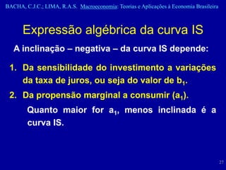 BACHA, C.J.C.; LIMA, R.A.S. Macroeconomia: Teorias e Aplicações à Economia Brasileira



      Expressão algébrica da curva IS
   A inclinação – negativa – da curva IS depende:

 1. Da sensibilidade do investimento a variações
    da taxa de juros, ou seja do valor de b1.
 2. Da propensão marginal a consumir (a1).
        Quanto maior for a1, menos inclinada é a
        curva IS.



                                                                                        27
 