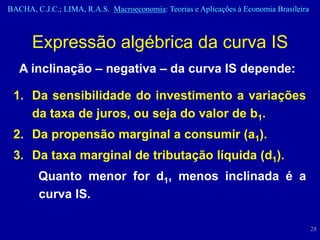 BACHA, C.J.C.; LIMA, R.A.S. Macroeconomia: Teorias e Aplicações à Economia Brasileira



      Expressão algébrica da curva IS
   A inclinação – negativa – da curva IS depende:

 1. Da sensibilidade do investimento a variações
    da taxa de juros, ou seja do valor de b1.
 2. Da propensão marginal a consumir (a1).
 3. Da taxa marginal de tributação líquida (d1).
        Quanto menor for d1, menos inclinada é a
        curva IS.

                                                                                        28
 