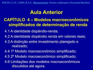 BACHA, C.J.C.; LIMA, R.A.S. Macroeconomia: Teorias e Aplicações à Economia Brasileira



                           Aula Anterior
 CAPÍTULO 4 – Modelos macroeconômicos
   simplificados de determinação de renda
  4.1 A identidade dispêndio-renda;
  4.2 A identidade dispêndio renda em valores reais;
  4.3 A distinção entre investimento planejado e
       realizado;
  4.4 1º Modelo macroeconômico simplificado;
  4.5 2º Modelo macroeconômico simplificado;
  4.6 Limitações dos modelos macroeconômicos
       discutidos até agora.                                                            3
 