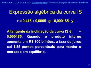 BACHA, C.J.C.; LIMA, R.A.S. Macroeconomia: Teorias e Aplicações à Economia Brasileira



      Expressão algébrica da curva IS
              r     0,415 0,0005 g 0,000185 y

    A tangente da inclinação da curva IS é   –
    0,000185. Quando o produto interno
    aumenta em R$ 100 bilhões, a taxa de juros
    cai 1,85 pontos percentuais para manter o
    mercado em equilíbrio.


                                                                                        34
 