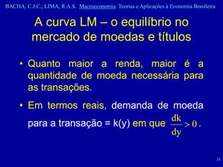 BACHA, C.J.C.; LIMA, R.A.S. Macroeconomia: Teorias e Aplicações à Economia Brasileira


          A curva LM – o equilíbrio no
          mercado de moedas e títulos

     • Quanto maior a renda, maior é a
       quantidade de moeda necessária para
       as transações.
     • Em termos reais, demanda de moeda
                                      dk
       para a transação = k(y) em que    0.
                                      dy

                                                                                        38
 