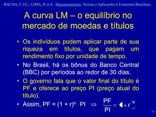 BACHA, C.J.C.; LIMA, R.A.S. Macroeconomia: Teorias e Aplicações à Economia Brasileira


          A curva LM – o equilíbrio no
          mercado de moedas e títulos
       • Os indivíduos podem aplicar parte de sua
         riqueza em títulos, que pagam um
         rendimento fixo por unidade de tempo.
       • No Brasil, há os bônus do Banco Central
         (BBC) por períodos ao redor de 30 dias.
       • O governo fala que o valor final do título é
         PF e oferece ao preço PI (preço atual do
         título).
                                       PF
       • Assim, PF = (1 + r) n . PI
                                             1 r
                                                   n

                                       PI                                               39
 