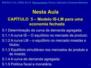 BACHA, C.J.C.; LIMA, R.A.S. Macroeconomia: Teorias e Aplicações à Economia Brasileira



                              Nesta Aula
     CAPÍTULO 5 – Modelo IS-LM para uma
             economia fechada
5.1 Determinação da curva de demanda agregada;
5.1.1 A curva IS – O equilíbrio no mercado de produto;
5.1.2 A curva LM – o equilíbrio no mercado moedas e
     títulos;
5.1.3 Equilíbrio simultâneo nos mercados de produto e
     de moeda;
5.1.4 A curva de demanda agregada;
5.1.5 Política fiscal e monetária.                                                      4
 