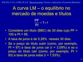 BACHA, C.J.C.; LIMA, R.A.S. Macroeconomia: Teorias e Aplicações à Economia Brasileira


          A curva LM – o equilíbrio no
          mercado de moedas e títulos
                                   PF
                                           1 r
                                   PI
   • Considere um título (BBC) de 30 dias cujo PF =
     100 e PI = 95.
   • A taxa de juros é de 5,26% nesses 30 dias.
   • Se o preço do título subir (como, por exemplo,
     PI = 97) a taxa de juros cai (r = 3,09%) e se o
     preço do título cair (como, por exemplo, PI =
     93) a taxa de juros sobe (r = 7,53%).
                                                                                        40
 