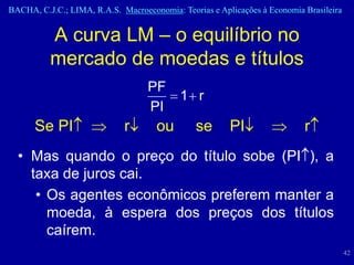 BACHA, C.J.C.; LIMA, R.A.S. Macroeconomia: Teorias e Aplicações à Economia Brasileira


          A curva LM – o equilíbrio no
          mercado de moedas e títulos
                                   PF
                                           1 r
                                   PI
      Se PI                  r       ou        se       PI                 r
  • Mas quando o preço do título sobe (PI ), a
    taxa de juros cai.
     • Os agentes econômicos preferem manter a
       moeda, à espera dos preços dos títulos
       caírem.
                                                                                        42
 