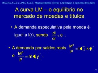 BACHA, C.J.C.; LIMA, R.A.S. Macroeconomia: Teorias e Aplicações à Economia Brasileira


          A curva LM – o equilíbrio no
          mercado de moedas e títulos
       • A demanda especulativa pela moeda é
                                             dl
           igual a l(r), sendo                       0 .
                                             dr

     • A demanda por saldos reais Md
                                                                      lr     ky
           d                      P
        é M
                        m r, y .
          P
                                                                                        43
 