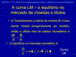 BACHA, C.J.C.; LIMA, R.A.S. Macroeconomia: Teorias e Aplicações à Economia Brasileira


          A curva LM – o equilíbrio no
          mercado de moedas e títulos
       • A Considerando a oferta de moeda Ms como
           sendo fixada exogenamente ao modelo,
           então a oferta real de saldos monetários é
              s
           M         M.
           P         P
     • O equilíbrio no mercado monetário é:
                       M                                             Curva
                               m r, y        lr      ky
                       P                                              LM                44
 