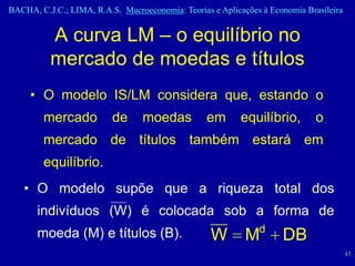 BACHA, C.J.C.; LIMA, R.A.S. Macroeconomia: Teorias e Aplicações à Economia Brasileira


          A curva LM – o equilíbrio no
          mercado de moedas e títulos
     • O modelo IS/LM considera que, estando o
        mercado           de      moedas          em       equilíbrio,        o
        mercado de títulos também estará em
        equilíbrio.
   • O modelo supõe que a riqueza total dos
       indivíduos (W) é colocada sob a forma de
       moeda (M) e títulos (B).                                d
                                                   W        M        DB
                                                                                        45
 