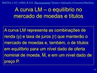BACHA, C.J.C.; LIMA, R.A.S. Macroeconomia: Teorias e Aplicações à Economia Brasileira


          A curva LM – o equilíbrio no
          mercado de moedas e títulos

 A curva LM representa as combinações de
 renda (y) e taxa de juros (r) que manterão o
 mercado de moedas e, também, o de títulos
 em equilíbrio para um nível dado de oferta
 nominal de moeda, M, e em um nível dado de
 preço P.
                                                                                        49
 