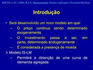 BACHA, C.J.C.; LIMA, R.A.S. Macroeconomia: Teorias e Aplicações à Economia Brasileira



                              Introdução
   • Será desenvolvido um novo modelo em que:
     – O preço continua sendo determinado
         exogenamente
     – O investimento passa a ser, em
         parte, determinado endogenamente
     – É considerada a presença de moeda
    Modelo IS-LM
     – Permitirá a obtenção de uma curva de
         demanda agregada
                                                                                        5
 