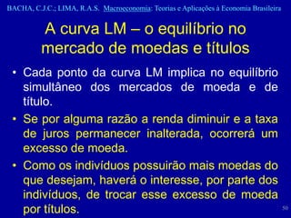 BACHA, C.J.C.; LIMA, R.A.S. Macroeconomia: Teorias e Aplicações à Economia Brasileira


          A curva LM – o equilíbrio no
          mercado de moedas e títulos
 • Cada ponto da curva LM implica no equilíbrio
   simultâneo dos mercados de moeda e de
   título.
 • Se por alguma razão a renda diminuir e a taxa
   de juros permanecer inalterada, ocorrerá um
   excesso de moeda.
 • Como os indivíduos possuirão mais moedas do
   que desejam, haverá o interesse, por parte dos
   indivíduos, de trocar esse excesso de moeda
   por títulos.                                                                         50
 