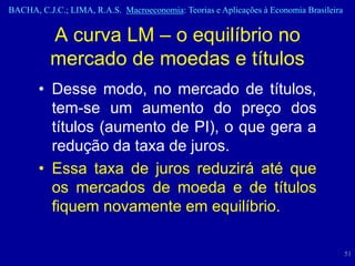 BACHA, C.J.C.; LIMA, R.A.S. Macroeconomia: Teorias e Aplicações à Economia Brasileira


          A curva LM – o equilíbrio no
          mercado de moedas e títulos
       • Desse modo, no mercado de títulos,
         tem-se um aumento do preço dos
         títulos (aumento de PI), o que gera a
         redução da taxa de juros.
       • Essa taxa de juros reduzirá até que
         os mercados de moeda e de títulos
         fiquem novamente em equilíbrio.

                                                                                        51
 