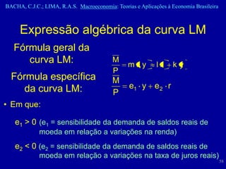 BACHA, C.J.C.; LIMA, R.A.S. Macroeconomia: Teorias e Aplicações à Economia Brasileira



     Expressão algébrica da curva LM
   Fórmula geral da
      curva LM:                           M
                                                m r, y      lr    ky
                                          P
  Fórmula específica                      M
     da curva LM:                                e1 y e 2 r
                                          P
• Em que:

   e1 > 0 (e1 = sensibilidade da demanda de saldos reais de
             moeda em relação a variações na renda)
   e2 < 0 (e2 = sensibilidade da demanda de saldos reais de
             moeda em relação a variações na taxa de juros reais)
                                                                                        58
 