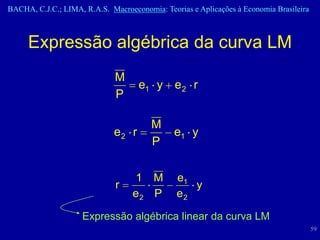 BACHA, C.J.C.; LIMA, R.A.S. Macroeconomia: Teorias e Aplicações à Economia Brasileira



     Expressão algébrica da curva LM
                              M
                                    e1 y e 2 r
                              P

                                        M
                             e2 r             e1 y
                                        P

                                   1 M         e1
                              r                   y
                                   e2 P        e2

                     Expressão algébrica linear da curva LM
                                                                                        59
 