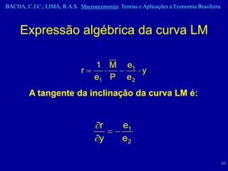 BACHA, C.J.C.; LIMA, R.A.S. Macroeconomia: Teorias e Aplicações à Economia Brasileira



     Expressão algébrica da curva LM

                                   1 M          e1
                             r                     y
                                   e1 P         e2
         A tangente da inclinação da curva LM é:


                                     r        e1
                                     y        e2

                                                                                        60
 