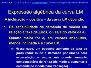 BACHA, C.J.C.; LIMA, R.A.S. Macroeconomia: Teorias e Aplicações à Economia Brasileira



     Expressão algébrica da curva LM
  A inclinação – positiva – da curva LM depende:

 1. Da sensibilidade da demanda de moeda em
    relação à taxa de juros, ou seja do valor de e2.
      Quanto maior for e2 em valores absolutos,
      menos inclinada é a curva LM.
             Nesse caso, um pequeno aumento da taxa de
             juros reduz muito a demanda por moeda para
             especulação e requer um grande aumento
             compensatório da renda (de modo a aumentar a
                                                                                        63
             demanda de moeda para transação)
 