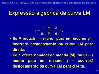 BACHA, C.J.C.; LIMA, R.A.S. Macroeconomia: Teorias e Aplicações à Economia Brasileira



     Expressão algébrica da curva LM

                        1 M e1
                    r             y
                       e1 P e 2
      • Se P reduzir – r menor para um mesmo y –
        ocorrerá deslocamento da curva LM para
        direita.
      • Se a oferta nominal de moeda (M) subir – r
        menor para um mesmo y – ocorrerá
        deslocamento da curva LM para direita.
                                                                                        65
 