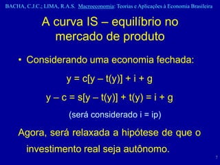 BACHA, C.J.C.; LIMA, R.A.S. Macroeconomia: Teorias e Aplicações à Economia Brasileira


              A curva IS – equilíbrio no
                mercado de produto
     • Considerando uma economia fechada:
                         y = c[y – t(y)] + i + g
                y – c = s[y – t(y)] + t(y) = i + g
                          (será considerado i = ip)

     Agora, será relaxada a hipótese de que o
        investimento real seja autônomo.
                                                                                        7
 