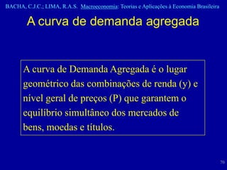 BACHA, C.J.C.; LIMA, R.A.S. Macroeconomia: Teorias e Aplicações à Economia Brasileira


        A curva de demanda agregada


      A curva de Demanda Agregada é o lugar
      geométrico das combinações de renda (y) e
      nível geral de preços (P) que garantem o
      equilíbrio simultâneo dos mercados de
      bens, moedas e títulos.


                                                                                        70
 
