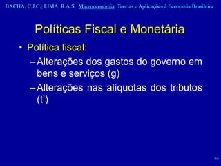 BACHA, C.J.C.; LIMA, R.A.S. Macroeconomia: Teorias e Aplicações à Economia Brasileira



            Políticas Fiscal e Monetária
     • Política fiscal:
       – Alterações dos gastos do governo em
         bens e serviços (g)
       – Alterações nas alíquotas dos tributos
         (t’)




                                                                                        84
 