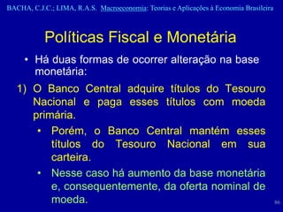 BACHA, C.J.C.; LIMA, R.A.S. Macroeconomia: Teorias e Aplicações à Economia Brasileira



            Políticas Fiscal e Monetária
     • Há duas formas de ocorrer alteração na base
       monetária:
   1) O Banco Central adquire títulos do Tesouro
      Nacional e paga esses títulos com moeda
      primária.
       • Porém, o Banco Central mantém esses
          títulos do Tesouro Nacional em sua
          carteira.
       • Nesse caso há aumento da base monetária
          e, consequentemente, da oferta nominal de
          moeda.                                                                        86
 