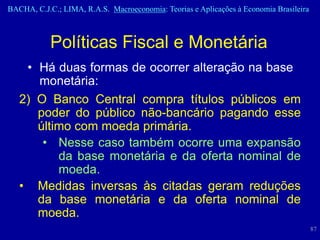 BACHA, C.J.C.; LIMA, R.A.S. Macroeconomia: Teorias e Aplicações à Economia Brasileira



            Políticas Fiscal e Monetária
    • Há duas formas de ocorrer alteração na base
      monetária:
   2) O Banco Central compra títulos públicos em
      poder do público não-bancário pagando esse
      último com moeda primária.
       • Nesse caso também ocorre uma expansão
          da base monetária e da oferta nominal de
          moeda.
   • Medidas inversas às citadas geram reduções
      da base monetária e da oferta nominal de
      moeda.
                                                                                        87
 