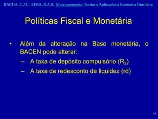 BACHA, C.J.C.; LIMA, R.A.S. Macroeconomia: Teorias e Aplicações à Economia Brasileira



            Políticas Fiscal e Monetária

   •     Além da alteração na Base monetária, o
         BACEN pode alterar:
         – A taxa de depósito compulsório (R3)
         – A taxa de redesconto de liquidez (rd)




                                                                                        88
 