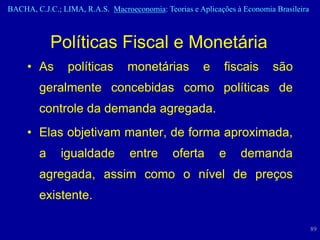 BACHA, C.J.C.; LIMA, R.A.S. Macroeconomia: Teorias e Aplicações à Economia Brasileira



            Políticas Fiscal e Monetária
     • As       políticas        monetárias            e     fiscais      são
        geralmente concebidas como políticas de
        controle da demanda agregada.
     • Elas objetivam manter, de forma aproximada,
        a     igualdade           entre       oferta       e     demanda
        agregada, assim como o nível de preços
        existente.

                                                                                        89
 