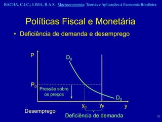 BACHA, C.J.C.; LIMA, R.A.S. Macroeconomia: Teorias e Aplicações à Economia Brasileira



            Políticas Fiscal e Monetária
     • Deficiência de demanda e desemprego


              P                   D0




               P0
                    Pressão sobre
                      os preços
                                                              D0
                                           y0        yF            y
           Desemprego
                                  Deficiência de demanda                                92
 