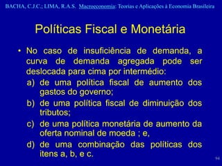 BACHA, C.J.C.; LIMA, R.A.S. Macroeconomia: Teorias e Aplicações à Economia Brasileira



            Políticas Fiscal e Monetária
     • No caso de insuficiência de demanda, a
       curva de demanda agregada pode ser
       deslocada para cima por intermédio:
       a) de uma política fiscal de aumento dos
          gastos do governo;
       b) de uma política fiscal de diminuição dos
          tributos;
       c) de uma política monetária de aumento da
          oferta nominal de moeda ; e,
       d) de uma combinação das políticas dos
          itens a, b, e c.                                                              94
 