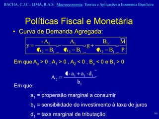 BACHA, C.J.C.; LIMA, R.A.S. Macroeconomia: Teorias e Aplicações à Economia Brasileira



            Políticas Fiscal e Monetária
     • Curva de Demanda Agregada:
                   - A0              A1                 B0        M
            y                                  g
                  A 2 B1          A 2 B1            A 2 B1        P

     Em que Ao > 0 , A1 > 0 , A2 < 0 , Bo < 0 e B1 > 0

                                  1 - a1 a1 d1
                          A2
                                        b1
     Em que:
                a1 = propensão marginal a consumir
                b1 = sensibilidade do investimento à taxa de juros
                d1 = taxa marginal de tributação                                        99
 