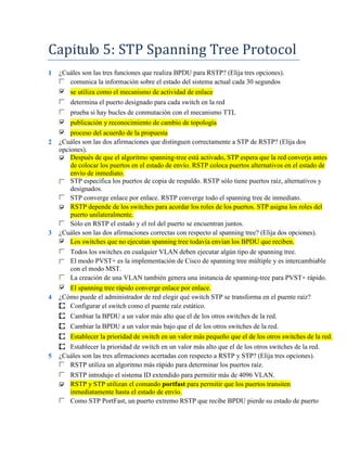 Capitulo 5: STP Spanning Tree Protocol
1   ¿Cuáles son las tres funciones que realiza BPDU para RSTP? (Elija tres opciones).
       comunica la información sobre el estado del sistema actual cada 30 segundos
       se utiliza como el mecanismo de actividad de enlace
        determina el puerto designado para cada switch en la red
        prueba si hay bucles de conmutación con el mecanismo TTL
        publicación y reconocimiento de cambio de topología
        proceso del acuerdo de la propuesta
2   ¿Cuáles son las dos afirmaciones que distinguen correctamente a STP de RSTP? (Elija dos
    opciones).
        Después de que el algoritmo spanning-tree está activado, STP espera que la red converja antes
        de colocar los puertos en el estado de envío. RSTP coloca puertos alternativos en el estado de
        envío de inmediato.
        STP especifica los puertos de copia de respaldo. RSTP sólo tiene puertos raíz, alternativos y
        designados.
        STP converge enlace por enlace. RSTP converge todo el spanning tree de inmediato.
        RSTP depende de los switches para acordar los roles de los puertos. STP asigna los roles del
        puerto unilateralmente.
        Sólo en RSTP el estado y el rol del puerto se encuentran juntos.
3   ¿Cuáles son las dos afirmaciones correctas con respecto al spanning tree? (Elija dos opciones).
        Los switches que no ejecutan spanning tree todavía envían los BPDU que reciben.
        Todos los switches en cualquier VLAN deben ejecutar algún tipo de spanning tree.
        El modo PVST+ es la implementación de Cisco de spanning tree múltiple y es intercambiable
        con el modo MST.
        La creación de una VLAN también genera una instancia de spanning-tree para PVST+ rápido.
       El spanning tree rápido converge enlace por enlace.
4   ¿Cómo puede el administrador de red elegir qué switch STP se transforma en el puente raíz?
       Configurar el switch como el puente raíz estático.
       Cambiar la BPDU a un valor más alto que el de los otros switches de la red.
       Cambiar la BPDU a un valor más bajo que el de los otros switches de la red.
       Establecer la prioridad de switch en un valor más pequeño que el de los otros switches de la red.
       Establecer la prioridad de switch en un valor más alto que el de los otros switches de la red.
5   ¿Cuáles son las tres afirmaciones acertadas con respecto a RSTP y STP? (Elija tres opciones).
       RSTP utiliza un algoritmo más rápido para determinar los puertos raíz.
        RSTP introdujo el sistema ID extendido para permitir más de 4096 VLAN.
        RSTP y STP utilizan el comando portfast para permitir que los puertos transiten
        inmediatamente hasta el estado de envío.
        Como STP PortFast, un puerto extremo RSTP que recibe BPDU pierde su estado de puerto
 