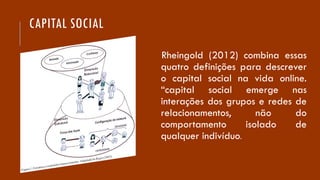 CAPITAL SOCIAL
Rheingold (2012) combina essas
quatro definições para descrever
o capital social na vida online.
“capital social emerge nas
interações dos grupos e redes de
relacionamentos, não do
comportamento isolado de
qualquer indivíduo.
 