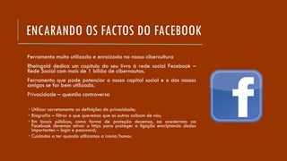 ENCARANDO OS FACTOS DO FACEBOOK
Ferramenta muito utilizada e enraizada na nossa cibercultura
Rheingold dedica um capitulo do seu livro à rede social Fecebook –
Rede Social com mais de 1 bilião de cibernautas.
Ferramenta que pode potenciar o nosso capital social e o dos nossos
amigos se for bem utilizada.
Privacidade – questão controversa
 Utilizar corretamente as definições de privacidade;
 Biografia – filtrar o que queremos que os outros saibam de nós;
 Em locais públicos, como forma de proteção devemos, ao acedermos ao
Facebook devemos ativar o https para proteger a ligação encriptando dados
importantes – login e password;
 Cuidados a ter quando utilizamos a ironia/humor.
 