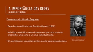 A IMPORTÂNCIA DAS REDES
O MUNDO PEQUENO
Fenómeno do Mundo Pequeno
 Experiencia realizada por Stanley Milgram (1967)
 Indivíduos escolhidos aleatoriamente em que cada um tenta
encaminhar uma carta a um alvo individualmente.
 Os participantes só podiam enviar a carta para desconhecidos.
Fonte -
http://www.is.wayne.edu/MNISS
ANI/PAGEPUB/Milgram.htm
 