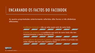 ENCARANDO OS FACTOS DO FACEBOOK
As quatro propriedades anteriormente referidas dão forma a três dinâmicas
diferentes:
Audiências invisíveis – não se sabe quem está do outro lado.
Colisões de contexto – a audiência que está do outro lado não tem
necessariamente o mesmo background.
Convergência do privado e público – o espaço público e privado nas
redes digitais não tem uma fronteira física
by is licensed under a Creative Commons Atribuição-Uso Não-Comercial-Partilha nos termos da mesma licença 4.0 Internacional License.
 
