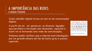 Cada cidadão digital tornou-se num nó da comunicação
digital;
A partir de um nó geram-se as diversas ligações
que permitem a formação dos chamados supernós e
assim vai se formando uma rede de comunicação;
Podemos então verificar que a internet está interligada
por um grande número de nós de baixo grau e poucos
supernós.
A IMPORTÂNCIA DAS REDES
O MUNDO PEQUENO
 