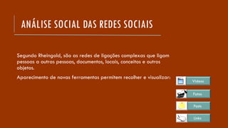 ANÁLISE SOCIAL DAS REDES SOCIAIS
Segundo Rheingold, são as redes de ligações complexas que ligam
pessoas a outras pessoas, documentos, locais, conceitos e outros
objetos.
Aparecimento de novas ferramentas permitem recolher e visualizar:
Links
Posts
Fotos
Videos
 