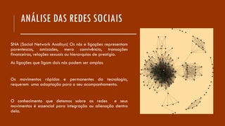 ANÁLISE DAS REDES SOCIAIS
___________________
SNA (Social Network Analisys) Os nós e ligações representam
parentescos, amizades, mera convivência, transações
financeiras, relações sexuais ou hierarquias de prestígio.
As ligações que ligam dois nós podem ser amplas
Os movimentos rápidos e permanentes da tecnologia,
requerem uma adaptação para o seu acompanhamento.
O conhecimento que detemos sobre as redes e seus
movimentos é essencial para integração ou alienação dentro
dela.
 