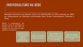INDIVIDUALISMO NA REDE
Rheingold apresenta uma pesquisa acerca do individualismo na rede realizada em 2003
por pesquisadores de diferentes universidades como Toronto, Massachusetts, Catalonia e
Tokyo.
As pessoas não
deixaram os seus
compromissos,
apenas
modificaram a
forma de atuar.
Não é mais preciso
estar em grupo para
falar com o grupo.
Cada utilizador da
rede é o ponto a ser
solicitado no momento
em que o outro procura
a sua interação
estar em qualquer
lugar, até mesmo na
rua, para estarmos em
rede.
 Estudar o comportamento das
pessoas a partir da introdução da
internet nas suas vidas tanto no
trabalho, em casa como nas ações
políticas e comunitárias:
 