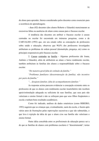 91




do aluno para aprender, fatores considerados pelos docentes como essenciais para
a ocorrência de aprendizagem;
           - duas (02) docentes (dos alunos Roberto e Eduardo) mencionaram as
excessivas faltas ou ausências do aluno como causas para o fracasso escolar.
           A tendência das docentes em atribuir o fracasso escolar à causas
centradas no escolar foi encontrada em inúmeras pesquisas, como a de
CARVALHO (1992) que, em seu estudo sobre as concepções de professores
sobre saúde e educação, observou que 90,8% dos professores investigados
atribuíram os problemas de ordem pessoal (desnutrição, preguiça, etc) como os
principais responsáveis pelo fracasso escolar.
           2. Causas centradas na família - Algumas professoras (de Joana,
Antônio e Eduardo), além de atribuírem ao aluno o baixo rendimento escolar,
também atribuíram às famílias dos alunos a responsabilidade sobre o fracasso
escolar:
           “De maneira geral falta de estímulo da família.”
           “Problemas familiares (desestruturação da família); não incentivo
por parte da família.”
           “... desajuste familiar, falta de acompanhamento familiar.”
           As respostas acima parecem evidenciar a concepção existente entre os
professores de que os alunos com rendimento escolar insatisfatório não recebem
apoio/estimulação adequada ou suficiente de suas famílias, que seus pais não
valorizam o ensino formal e não se esforçam para que seus filhos freqüentem a
escola e tenham bons resultados acadêmicos.
           Como foi indicado, análises de dados estatísticos (como RIBEIRO,
1993) sugerem que as crianças que, eventualmente, saem da escola, o fazem após
vários anos de frustrações pelas reprovações sucessivas a que são submetidas, o
que leva à rejeição da idéia de que o aluno e/ou sua família não valorizam o
ensino formal.
           Outra idéia concebida entre os profissionais de educação parece ser a
de que as famílias de alunos com problemas escolares é “desestruturada”, termo
 