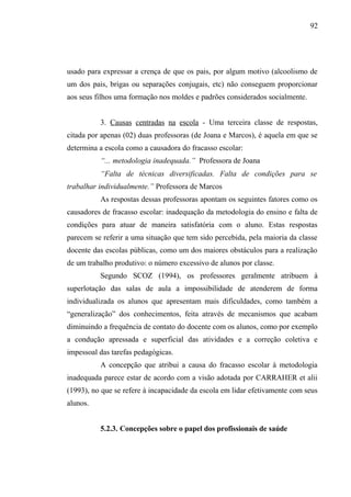 92




usado para expressar a crença de que os pais, por algum motivo (alcoolismo de
um dos pais, brigas ou separações conjugais, etc) não conseguem proporcionar
aos seus filhos uma formação nos moldes e padrões considerados socialmente.


          3. Causas centradas na escola - Uma terceira classe de respostas,
citada por apenas (02) duas professoras (de Joana e Marcos), é aquela em que se
determina a escola como a causadora do fracasso escolar:
          “... metodologia inadequada.” Professora de Joana
          “Falta de técnicas diversificadas. Falta de condições para se
trabalhar individualmente.” Professora de Marcos
          As respostas dessas professoras apontam os seguintes fatores como os
causadores de fracasso escolar: inadequação da metodologia do ensino e falta de
condições para atuar de maneira satisfatória com o aluno. Estas respostas
parecem se referir a uma situação que tem sido percebida, pela maioria da classe
docente das escolas públicas, como um dos maiores obstáculos para a realização
de um trabalho produtivo: o número excessivo de alunos por classe.
          Segundo SCOZ (1994), os professores geralmente atribuem à
superlotação das salas de aula a impossibilidade de atenderem de forma
individualizada os alunos que apresentam mais dificuldades, como também a
“generalização” dos conhecimentos, feita através de mecanismos que acabam
diminuindo a frequência de contato do docente com os alunos, como por exemplo
a condução apressada e superficial das atividades e a correção coletiva e
impessoal das tarefas pedagógicas.
          A concepção que atribui a causa do fracasso escolar à metodologia
inadequada parece estar de acordo com a visão adotada por CARRAHER et alii
(1993), no que se refere à incapacidade da escola em lidar efetivamente com seus
alunos.


          5.2.3. Concepções sobre o papel dos profissionais de saúde
 