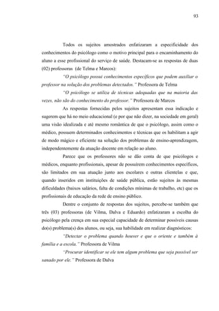 93




          Todos os sujeitos amostrados enfatizaram a especificidade dos
conhecimentos do psicólogo como o motivo principal para o encaminhamento do
aluno a esse profissional do serviço de saúde. Destacam-se as respostas de duas
(02) professoras (de Telma e Marcos):
          “O psicólogo possui conhecimentos específicos que podem auxiliar o
professor na solução dos problemas detectados.” Professora de Telma
          “O psicólogo se utiliza de técnicas adequadas que na maioria das
vezes, não são do conhecimento do professor.” Professora de Marcos
          As respostas fornecidas pelos sujeitos apresentam essa indicação e
sugerem que há no meio educacional (e por que não dizer, na sociedade em geral)
uma visão idealizada e até mesmo romântica de que o psicólogo, assim como o
médico, possuem determinados conhecimentos e técnicas que os habilitam a agir
de modo mágico e eficiente na solução dos problemas de ensino-aprendizagem,
independentemente da atuação docente em relação ao aluno.
          Parece que os professores não se dão conta de que psicólogos e
médicos, enquanto profissionais, apesar de possuírem conhecimentos específicos,
são limitados em sua atuação junto aos escolares e outras clientelas e que,
quando inseridos em instituições de saúde pública, estão sujeitos às mesmas
dificuldades (baixos salários, falta de condições mínimas de trabalho, etc) que os
profissionais de educação da rede de ensino público.
          Dentre o conjunto de respostas dos sujeitos, percebe-se também que
três (03) professoras (de Vilma, Dalva e Eduardo) enfatizaram a escolha do
psicólogo pela crença em sua especial capacidade de determinar possíveis causas
do(s) problema(s) dos alunos, ou seja, sua habilidade em realizar diagnósticos:
          “Detectar o problema quando houver e que o oriente e também à
família e a escola.” Professora de Vilma
          “Procurar identificar se ele tem algum problema que seja possível ser
sanado por ele.” Professora de Dalva
 